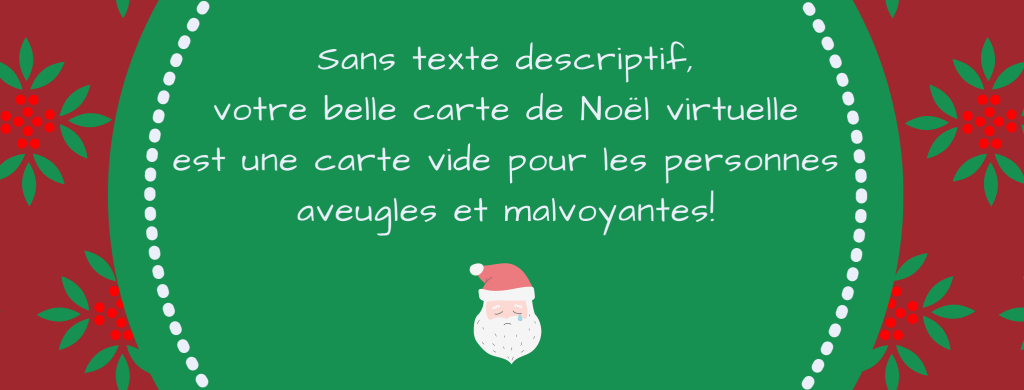 Sur un fond rouge avec des motifs de feuilles de houx, un grand cercle vert est au centre de l’image. Dans le cercle, est écrit : « Sans texte descriptif, votre belle carte de Noël virtuelle est une carte vide pour les personnes aveugles et malvoyantes! » Sous le texte, le dessin d’un visage de Père Noël qui verse une larme. 